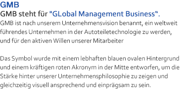 GMB steht für GLobal Management Business. GMB ist nach unserem Unternehmensvision benannt, ein weltweit führendes Unternehmen in der Autoteiletechnologie zu werden, und für den aktiven Willen unserer Mitarbeiter
