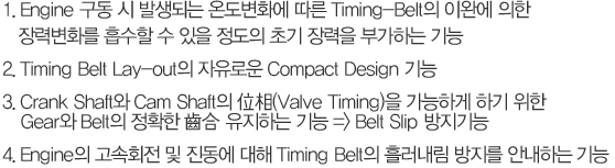 1. ENG   ߻Ǵ µȭ  Timing-Belt ̿Ͽ  ºȭ     ʱ  ΰϴ 
2. Timming Belt Lay-out ο Compact Design 
3. Crank Shaft Cam Shaft (Valve Timing) ϰ ϱ  Gear Belt Ȯ  ϴ  => Belt Skip 
4. ENG ȸ    Timing Belt 귯  ȳϴ 