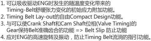 1. 可以吸收驱动ENG时发生的随温度变化带来的Timing-Belt舒缓张力变化的初始应力附加功能。
2. Timing Belt Lay-out的自由Compact Design功能。
3. 与可以使Crank Shaft和Cam Shaft位相(Valve Timing)的Gear保持Belt准确齿合的功能 (Belt Skip 防止功能)
4. 应对ENG的高速旋转及振动，防止Timing Belt流淌的指引功能。