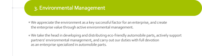 3. Environmental Management
¬We appreciate the environment as a key successful factor for an enterprise, and create the enterprise value through active environmental management. 
¬We take the head in developing and distributing eco-friendly automobile parts, actively support partners’ environmental management, and carry out our duties with full devotion as an enterprise specialized in automobile parts.
