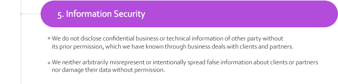 5. Information Security
¬We do not disclose confidential business or technical information of other party without its prior permission, which we have known through business deals with clients and partners. 
¬We neither arbitrarily misrepresent or intentionally spread false information about clients or partners nor damage their data without permission. 